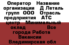 Оператор › Название организации ­ Д Леталь групп, ООО › Отрасль предприятия ­ АТС, call-центр › Минимальный оклад ­ 18 000 - Все города Работа » Вакансии   . Владимирская обл.,Муромский р-н